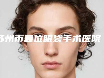 苏州市复位眼袋手术医院上榜清单前六家实力口碑双双在线(苏州市复位眼袋手术整形医院)