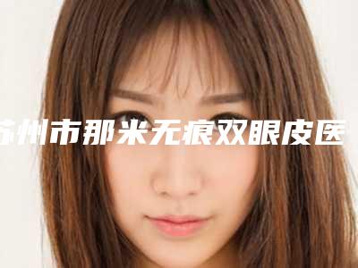 苏州市那米无痕双眼皮医院上榜名单年度汇总-苏州市那米无痕双眼皮整形医院