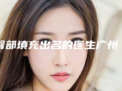 臀部填充出名的医生广州市-广州市臀部填充专家排行前十佳详情一览