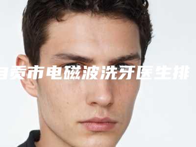 自贡市电磁波洗牙医生排名榜超强攻略,建议收藏-自贡市陈波口腔医生