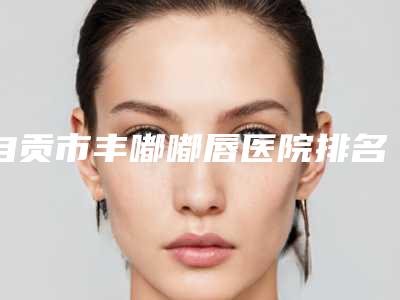 自贡市丰嘟嘟唇医院排名榜前十名揭晓了(自贡市丰嘟嘟唇整形医院)