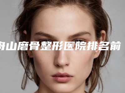 舟山磨骨整形医院排名前三(舟山磨骨整形医院排名前三名)