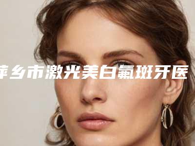 萍乡市激光美白氟斑牙医院上榜清单都是出名靠谱的专家(萍乡市激光美白氟斑牙口腔医院各大城市都有推荐)