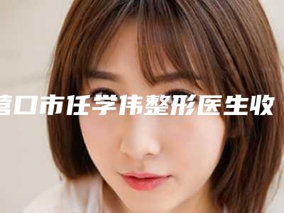 营口市任学伟整形医生收费标准口碑刷爆朋友圈