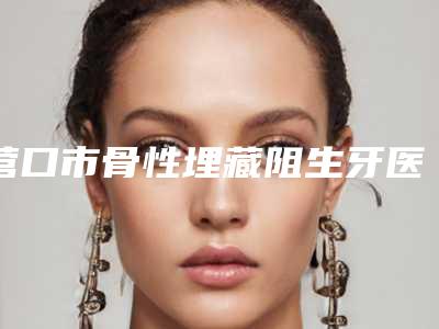 营口市骨性埋藏阻生牙医院排行top10强汇集在此深受爱美人士青睐(营口市骨性埋藏阻生牙口腔医院专家力推)