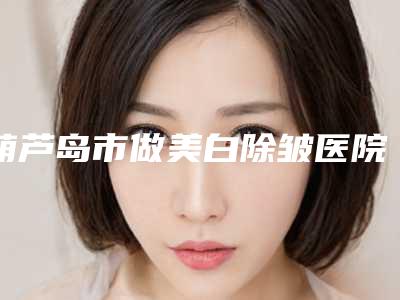 葫芦岛市做美白除皱医院口碑排行榜前十名效果揭秘（葫芦岛市做美白除皱整形医院）