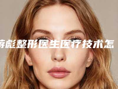 蒋彪整形医生医疗技术怎么样口碑评价、擅长项目科普、医院信息