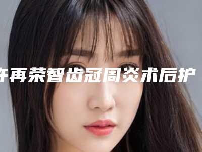 许再荣智齿冠周炎术后护理要注意哪些
