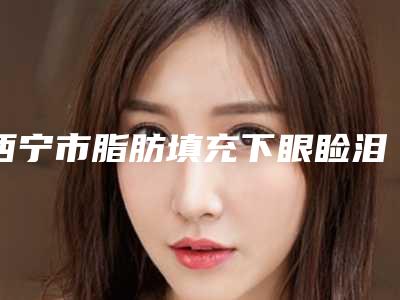 西宁市脂肪填充下眼睑泪沟医院排名前五大牌全面覆盖(西宁市脂肪填充下眼睑泪沟整形医院)