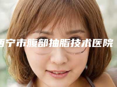 西宁市腹部抽脂技术医院哪家技术强-腹部抽脂技术手术收费标准