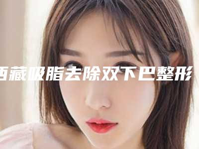 西藏吸脂去除双下巴整形外科价格表费用