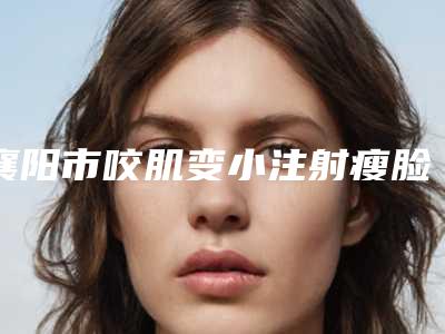 襄阳市咬肌变小注射瘦脸医院上榜名单十强墙裂推荐(襄阳市咬肌变小注射瘦脸整形医院)