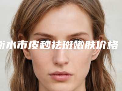 衡水市皮秒祛斑嫩肤价格表免费咨询(衡水市皮秒祛斑嫩肤费用你知道多少)