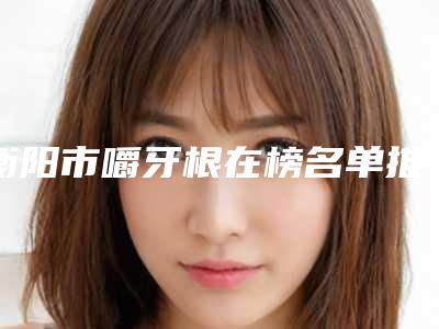 衡阳市嚼牙根在榜名单推荐十个实力派-衡阳市嚼牙根口腔医生