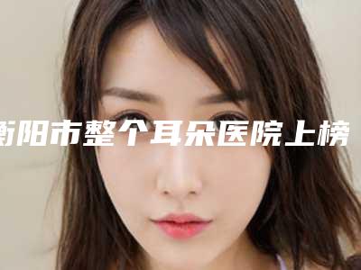 衡阳市整个耳朵医院上榜名单top10精选(衡阳市整个耳朵整形医院)