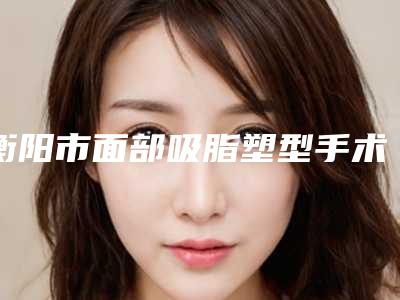 衡阳市面部吸脂塑型手术医院-衡阳星颜医疗美容业内直呼内行