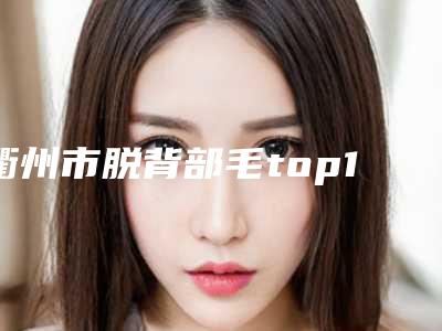衢州市脱背部毛top10强出炉-衢州市柯城容和皮肤医疗美容诊所实力口碑在线
