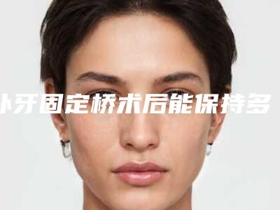 补牙固定桥术后能保持多久效果