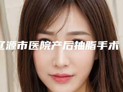 辽源市医院产后抽脂手术多少钱(辽源新华医疗美容院做过说恢复期短)