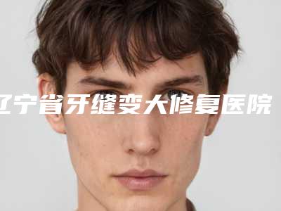 辽宁省牙缝变大修复医院上榜名单前十佳全新洗牌(兰典齿科口碑擅长各不同)