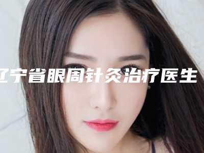 辽宁省眼周针灸治疗医生排行能帮助到你-辽宁省张嫒整形医生收费标准及评价看技术靠谱不坑人