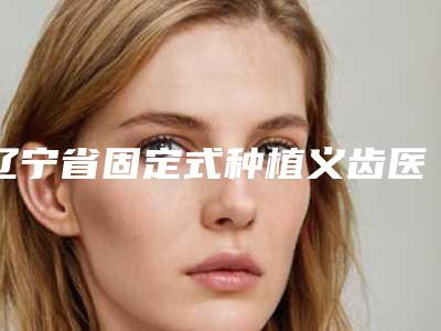 辽宁省固定式种植义齿医院上榜名单top10全程高能(辽宁省固定式种植义齿口腔医院大咖实力认证)