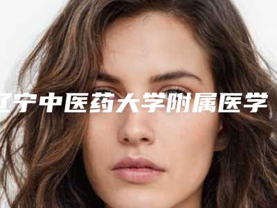 辽宁中医药大学附属医学美容科,辽宁中医药大学附属医院看看哪家实力强