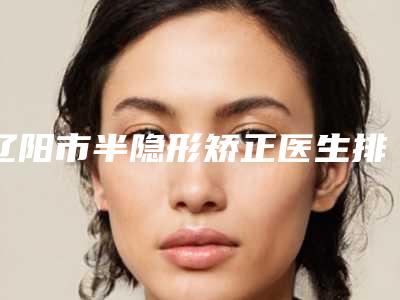 辽阳市半隐形矫正医生排行榜前十位拿走不谢-辽阳市刘淑妍口腔医生
