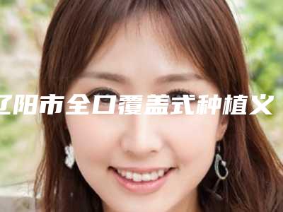 辽阳市全口覆盖式种植义齿医院在榜清单前三_前九名单(辽阳市全口覆盖式种植义齿整形医院)