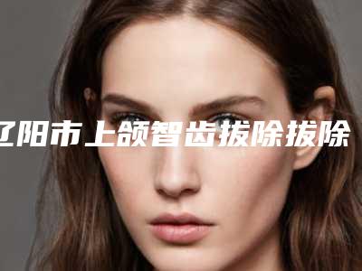 辽阳市上颌智齿拔除拔除排名榜十强名单换新啦-辽阳市上颌智齿拔除拔除口腔医生