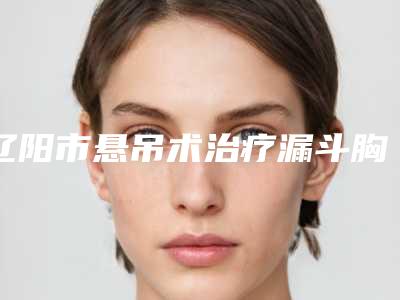 辽阳市悬吊术治疗漏斗胸医院排行前十佳全新一览-辽阳市悬吊术治疗漏斗胸整形医院