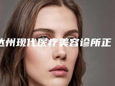 达州现代医疗美容诊所正规吗-价格价位表钜惠一览