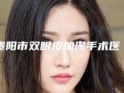 贵阳市双眼皮加深手术医生排行医生实力派有哪些-赵磊医生实力口碑揭秘