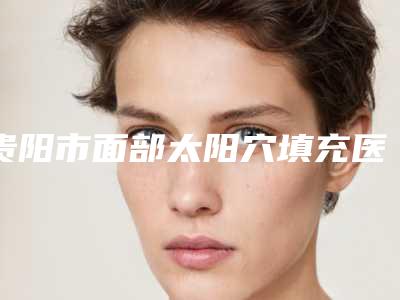 贵阳市面部太阳穴填充医院排行前十强全面盘点(贵阳市面部太阳穴填充整形医院)
