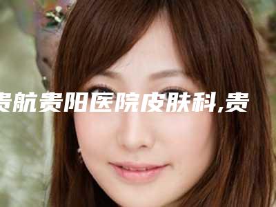 贵航贵阳医院皮肤科,贵阳联成益美医疗美容门诊部实力战PK开始对抗一战高下