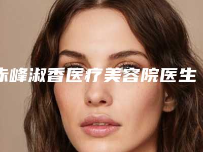 赤峰淑香医疗美容院医生比较好的有那些-推荐杨冬辉医生,潘风华医生