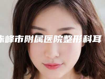 赤峰市附属医院整形科耳贴矫正做怎么样_医院实力-附整形收费明细