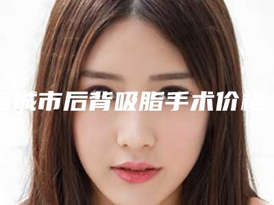 运城市后背吸脂手术价格表特惠活动展示(后背吸脂手术需要多少费用呢)
