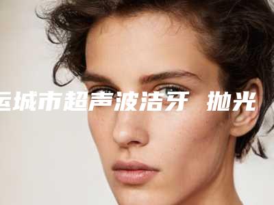运城市超声波洁牙 抛光 喷砂医院排行哪家比较靠谱(运城市超声波洁牙 抛光 喷砂口腔医院各大技术优势)