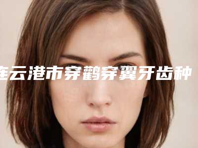 连云港市穿鹳穿翼牙齿种植上榜名单_上榜个个实力派-连云港市穿鹳穿翼牙齿种植口腔医生