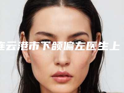 连云港市下颌偏左医生上榜清单强榜TOP10哪个人气好-连云港市下颌偏左整形医生