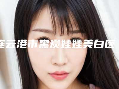 连云港市黑炭娃娃美白医生排名前十强女生必看名单-谢大明医生优质医生选择