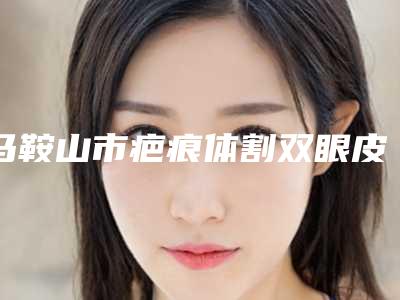 马鞍山市疤痕体割双眼皮医院上榜清单前10位网友推荐（马鞍山市疤痕体割双眼皮整形医院）
