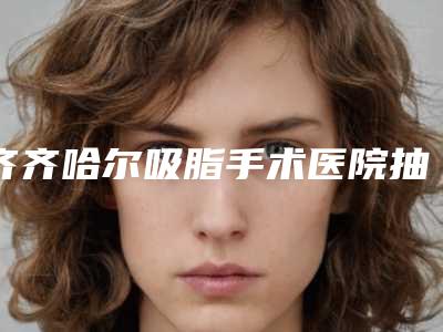 齐齐哈尔吸脂手术医院抽脂吸脂与齐齐哈尔千百度医疗美容地址在哪收费价格表