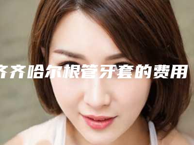 齐齐哈尔根管牙套的费用和什么因素有关