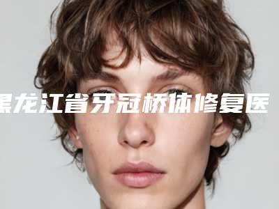 黑龙江省牙冠桥体修复医生排行榜决出-黑龙江省牙冠桥体修复口腔医生