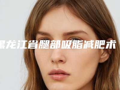 黑龙江省腿部吸脂减肥术医生上榜清单新版出炉-刘长松医生榜单抢先看