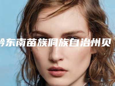 黔东南苗族侗族自治州贝拉填充医院排名榜前十强权威介绍(黔东南苗族侗族自治州贝拉填充整形医院)