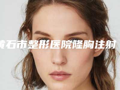 黄石市整形医院隆胸注射物取出哪个医院好(黄石市第五医院整形科综合实力厉害了)