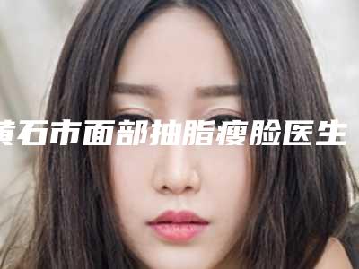 黄石市面部抽脂瘦脸医生实力名单更新-定虢医生当地知名的热门医生